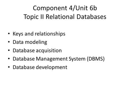 Component 4/Unit 6b Topic II Relational Databases Keys and relationships Data modeling Database acquisition Database Management System (DBMS) Database.