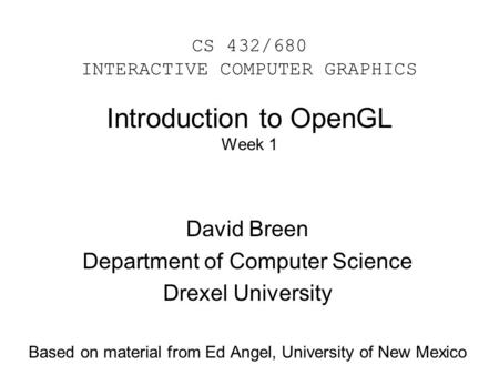 Introduction to OpenGL Week 1 David Breen Department of Computer Science Drexel University Based on material from Ed Angel, University of New Mexico CS.