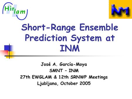 Short-Range Ensemble Prediction System at INM José A. García-Moya SMNT – INM 27th EWGLAM & 12th SRNWP Meetings Ljubljana, October 2005.