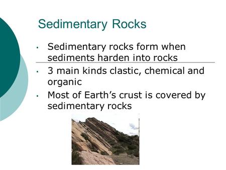 Sedimentary Rocks Sedimentary rocks form when sediments harden into rocks 3 main kinds clastic, chemical and organic Most of Earth’s crust is covered by.