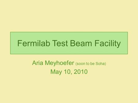 Fermilab Test Beam Facility Aria Meyhoefer (soon to be Soha) May 10, 2010.