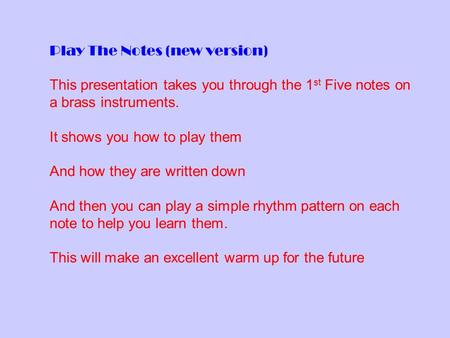 Play The Notes (new version) This presentation takes you through the 1 st Five notes on a brass instruments. It shows you how to play them And how they.