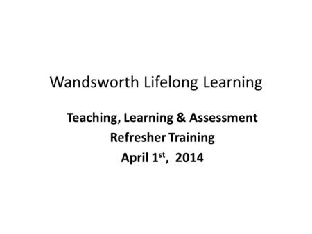 Wandsworth Lifelong Learning Teaching, Learning & Assessment Refresher Training April 1 st, 2014.