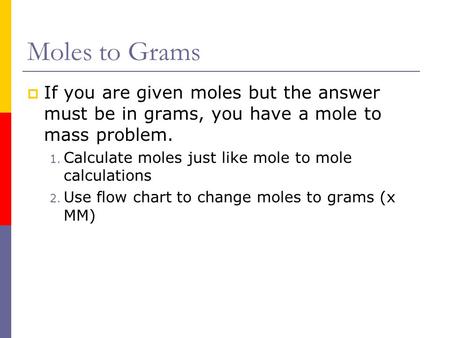 Moles to Grams If you are given moles but the answer must be in grams, you have a mole to mass problem. Calculate moles just like mole to mole calculations.