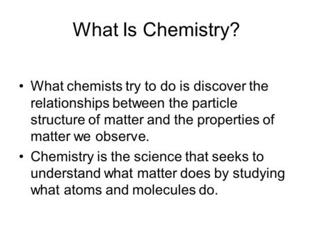 What Is Chemistry? What chemists try to do is discover the relationships between the particle structure of matter and the properties of matter we observe.