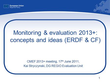 1 Monitoring & evaluation 2013+: concepts and ideas (ERDF & CF) CMEF 2013+ meeting, 17 th June 2011, Kai Stryczynski, DG REGIO Evaluation Unit.