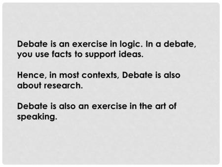 Debate is an exercise in logic. In a debate, you use facts to support ideas. Hence, in most contexts, Debate is also about research. Debate is also an.