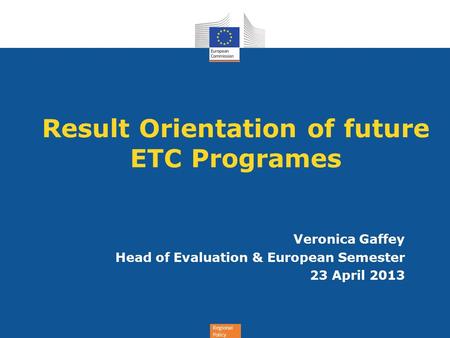 Regional Policy Result Orientation of future ETC Programes Veronica Gaffey Head of Evaluation & European Semester 23 April 2013.