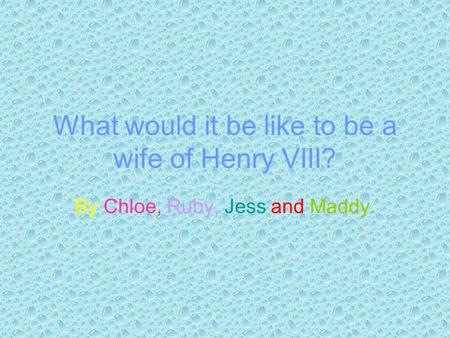 What would it be like to be a wife of Henry VIII? By Chloe, Ruby, Jess and Maddy.