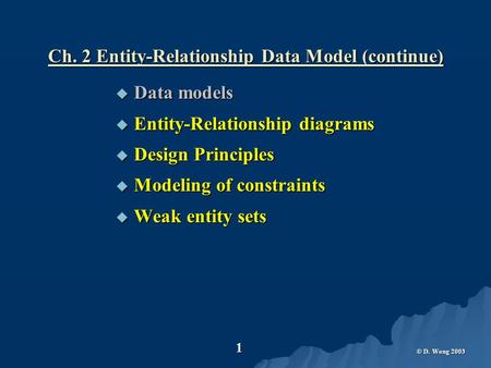 © D. Wong 2003 1 Ch. 2 Entity-Relationship Data Model (continue)  Data models  Entity-Relationship diagrams  Design Principles  Modeling of constraints.