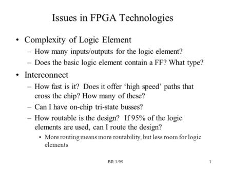 BR 1/991 Issues in FPGA Technologies Complexity of Logic Element –How many inputs/outputs for the logic element? –Does the basic logic element contain.