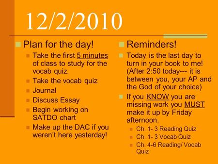 12/2/2010 Plan for the day! Take the first 5 minutes of class to study for the vocab quiz. Take the vocab quiz Journal Discuss Essay Begin working on SATDO.