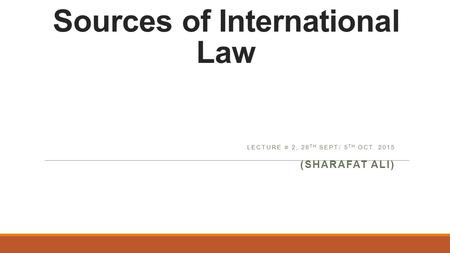 Sources of International Law LECTURE # 2, 28 TH SEPT/ 5 TH OCT. 2015 (SHARAFAT ALI)