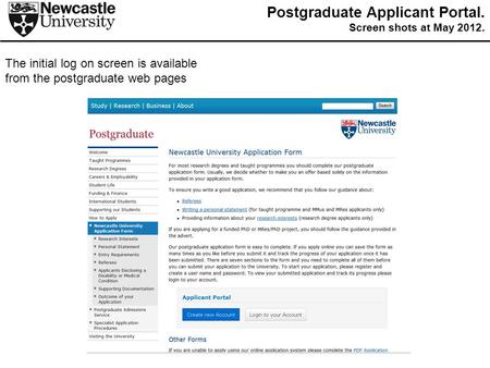The initial log on screen is available from the postgraduate web pages Postgraduate Applicant Portal. Screen shots at May 2012.