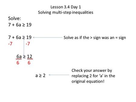Lesson 3.4 Day 1 Solving multi-step inequalities Solve: 7 + 6a ≥ 19 -7 6a ≥ 12 6 6 a ≥ 2 Solve as if the > sign was an = sign Check your answer by replacing.