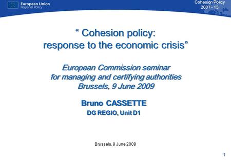 1 Cohesion Policy 2007 - 13 Brussels, 9 June 2009 “ Cohesion policy: response to the economic crisis” European Commission seminar for managing and certifying.