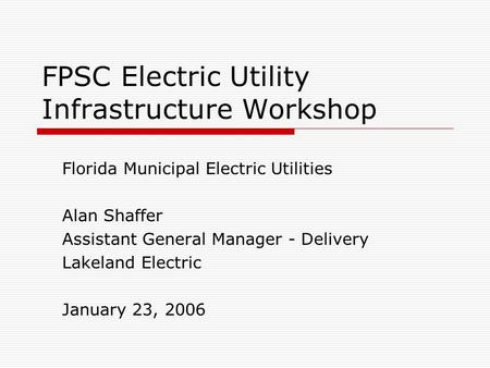 FPSC Electric Utility Infrastructure Workshop Florida Municipal Electric Utilities Alan Shaffer Assistant General Manager - Delivery Lakeland Electric.