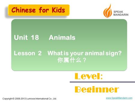 Copyright © 2008-2013 Lumivox International Co., Ltd. www.SpeakMandarin.com Unit 18 Animals Lesson 2 What is your animal sign? 你属什么？ Unit 18 Animals Lesson.