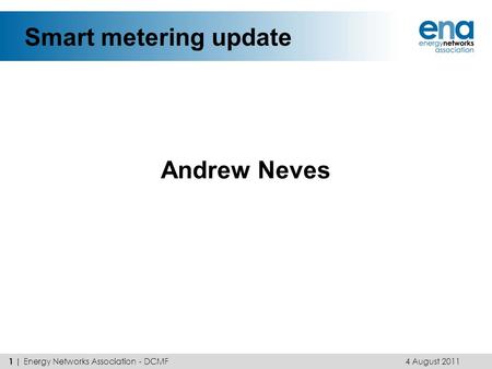 Smart metering update Andrew Neves 4 August 2011 1 | Energy Networks Association - DCMF.