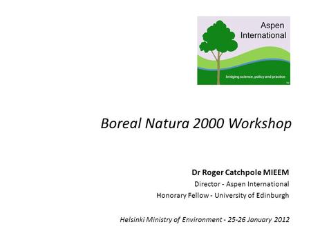 Boreal Natura 2000 Workshop Helsinki Ministry of Environment - 25-26 January 2012 Dr Roger Catchpole MIEEM Director - Aspen International Honorary Fellow.