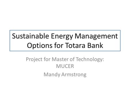 Sustainable Energy Management Options for Totara Bank Project for Master of Technology: MUCER Mandy Armstrong.