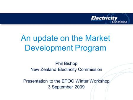 An update on the Market Development Program Phil Bishop New Zealand Electricity Commission Presentation to the EPOC Winter Workshop 3 September 2009.