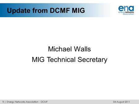 Update from DCMF MIG Michael Walls MIG Technical Secretary 04 August 2011 1 | Energy Networks Association - DCMF.