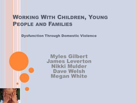 W ORKING W ITH C HILDREN, Y OUNG P EOPLE AND F AMILIES Dysfunction Through Domestic Violence Myles Gilbert James Leverton Nikki Mulder Dave Welsh Megan.