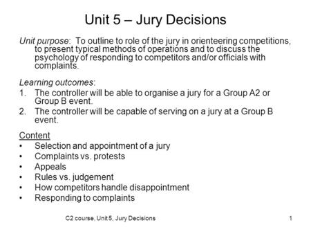 C2 course, Unit 5, Jury Decisions1 Unit 5 – Jury Decisions Unit purpose: To outline to role of the jury in orienteering competitions, to present typical.