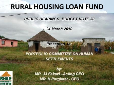RURAL HOUSING LOAN FUND PUBLIC HEARINGS: BUDGET VOTE 30 24 March 2010 Presented to: PORTFOLIO COMMITTEE ON HUMAN SETTLEMENTS by: MR. JJ Fakazi –Acting.