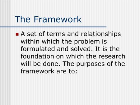 The Framework A set of terms and relationships within which the problem is formulated and solved. It is the foundation on which the research will be done.