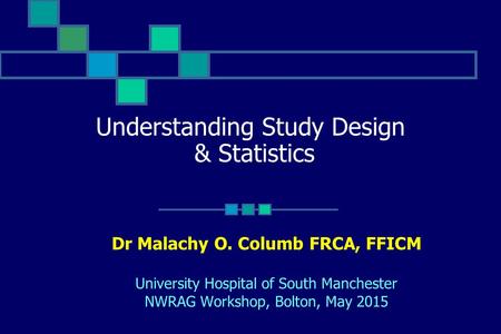 Understanding Study Design & Statistics Dr Malachy O. Columb FRCA, FFICM University Hospital of South Manchester NWRAG Workshop, Bolton, May 2015.