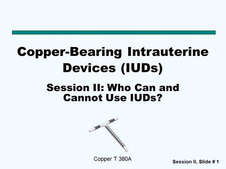 Session II, Slide # 1 Copper-Bearing Intrauterine Devices (IUDs) Copper T 380A Session II: Who Can and Cannot Use IUDs?