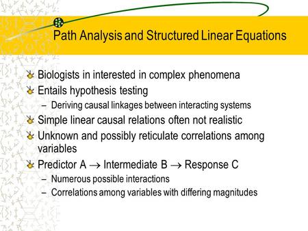 Path Analysis and Structured Linear Equations Biologists in interested in complex phenomena Entails hypothesis testing –Deriving causal linkages between.