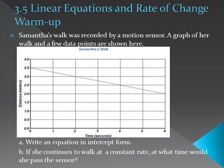  Samantha’s walk was recorded by a motion sensor. A graph of her walk and a few data points are shown here. a. Write an equation in intercept form. b.