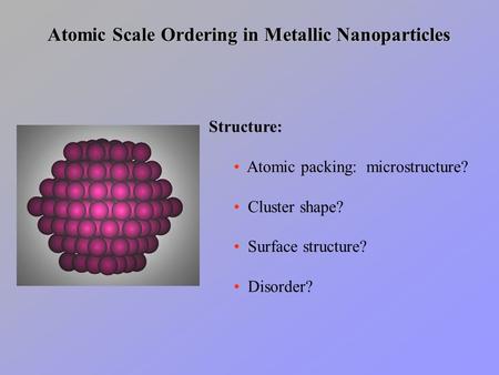 Atomic Scale Ordering in Metallic Nanoparticles Structure: Atomic packing: microstructure? Cluster shape? Surface structure? Disorder?