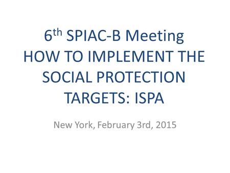 6 th SPIAC-B Meeting HOW TO IMPLEMENT THE SOCIAL PROTECTION TARGETS: ISPA New York, February 3rd, 2015.
