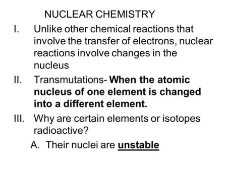 NUCLEAR CHEMISTRY I.Unlike other chemical reactions that involve the transfer of electrons, nuclear reactions involve changes in the nucleus II.Transmutations-