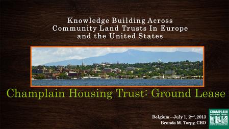 Champlain Housing Trust: Ground Lease Knowledge Building Across Community Land Trusts In Europe and the United States Belgium – July 1, 2 nd, 2013 Brenda.