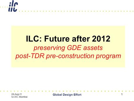 24-Aug-11 ILCSC -Mumbai Global Design Effort 1 ILC: Future after 2012 preserving GDE assets post-TDR pre-construction program.