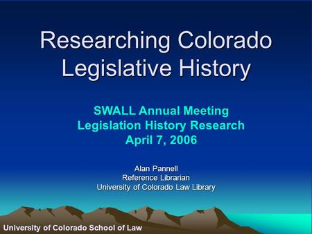 University of Colorado School of Law Researching Colorado Legislative History Alan Pannell Reference Librarian University of Colorado Law Library SWALL.