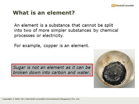 Copyright © 2006-2011 Marshall Cavendish International (Singapore) Pte. Ltd. What is an element? An element is a substance that cannot be split into two.