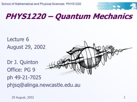 School of Mathematical and Physical Sciences PHYS1220 29 August, 20021 PHYS1220 – Quantum Mechanics Lecture 6 August 29, 2002 Dr J. Quinton Office: PG.