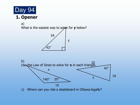 1.Opener a) What is the easiest way to solve for y below? b) Use the Law of Sines to solve for x in each triangle. Day 94 140° 15 20° x x 42° 19 32 c)Where.