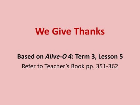 We Give Thanks Based on Alive-O 4: Term 3, Lesson 5 Refer to Teacher’s Book pp. 351-362.