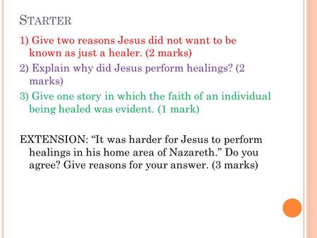 S TARTER 1) Give two reasons Jesus did not want to be known as just a healer. (2 marks) 2) Explain why did Jesus perform healings? (2 marks) 3) Give one.