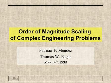 Order of Magnitude Scaling of Complex Engineering Problems Patricio F. Mendez Thomas W. Eagar May 14 th, 1999.