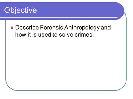 Objective Describe Forensic Anthropology and how it is used to solve crimes.