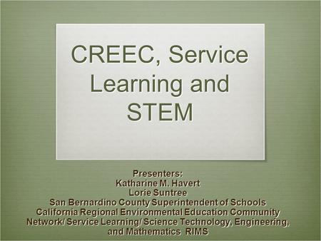 CREEC, Service Learning and STEM Presenters: Katharine M. Havert Lorie Suntree San Bernardino County Superintendent of Schools California Regional Environmental.