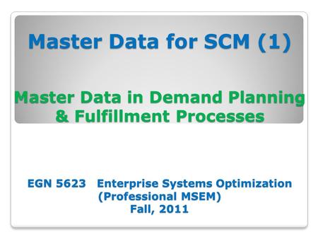 Master Data for SCM (1) Master Data in Demand Planning & Fulfillment Processes EGN 5623 Enterprise Systems Optimization (Professional MSEM) Fall, 2011.